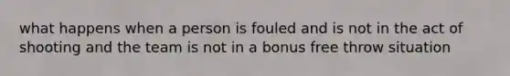 what happens when a person is fouled and is not in the act of shooting and the team is not in a bonus free throw situation