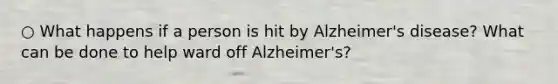 ○ What happens if a person is hit by Alzheimer's disease? What can be done to help ward off Alzheimer's?