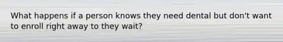 What happens if a person knows they need dental but don't want to enroll right away to they wait?