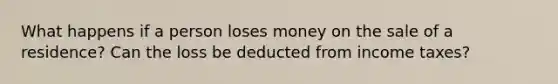 What happens if a person loses money on the sale of a residence? Can the loss be deducted from income taxes?