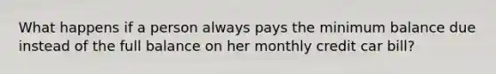 What happens if a person always pays the minimum balance due instead of the full balance on her monthly credit car bill?