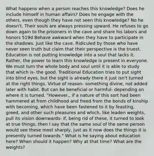 What happens when a person reaches this knowledge? Does he include himself in human affairs? Does he engage with the others, even though they have not seen this knowledge? No he doesn't. Their souls are always pressing upward. He refuses to go down again to the prisoners in the cave and share his labors and honors 519d Behave awkward when they have to participate in the shadows. Just like the cave. Ridiculed by those who have never seen truth but claim that their perspective is the truest. Education is not putting knowledge into a soul that lacks it. Rather, the power to learn this knowledge is present in everyone. We must turn the whole body and soul until it is able to study that which is- the good. Traditional Education tries to put sight into blind eyes, but the sight is already there it just isn't turned at the right things. Virtue of reason- something divine, not added later with habit. But can be beneficial or harmful- depending on where it is turned. "However,, if a nature of this sort had been hammered at from childhood and freed from the bonds of kinship with becoming, which have been fastened to it by feasting, greed, and other such pleasures and which, like leaden weights, pull its vision downwards- if, being rid of these, it turned to look at true things, then I say that the same soul of the same person would see these most sharply, just as it now does the things it is presently turned towards." What is he saying about education here? When should it happen? Why at that time? What are the weights?