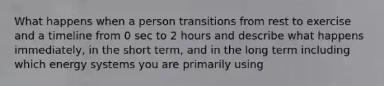 What happens when a person transitions from rest to exercise and a timeline from 0 sec to 2 hours and describe what happens immediately, in the short term, and in the long term including which energy systems you are primarily using