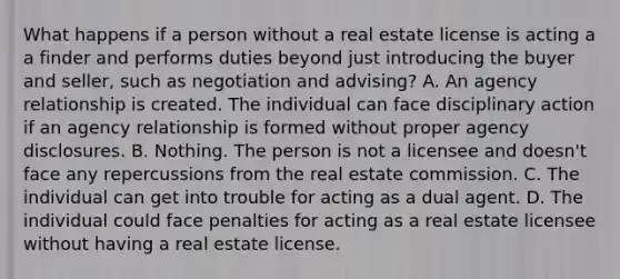 What happens if a person without a real estate license is acting a a finder and performs duties beyond just introducing the buyer and seller, such as negotiation and advising? A. An agency relationship is created. The individual can face disciplinary action if an agency relationship is formed without proper agency disclosures. B. Nothing. The person is not a licensee and doesn't face any repercussions from the real estate commission. C. The individual can get into trouble for acting as a dual agent. D. The individual could face penalties for acting as a real estate licensee without having a real estate license.