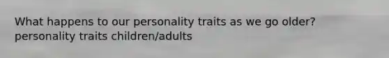 What happens to our personality traits as we go older? personality traits children/adults