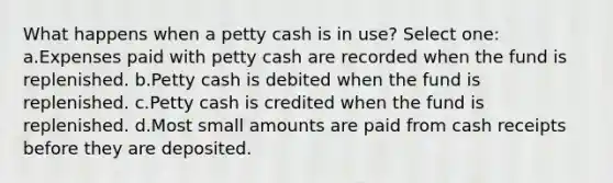 What happens when a petty cash is in use? Select one: a.Expenses paid with petty cash are recorded when the fund is replenished. b.Petty cash is debited when the fund is replenished. c.Petty cash is credited when the fund is replenished. d.Most small amounts are paid from cash receipts before they are deposited.