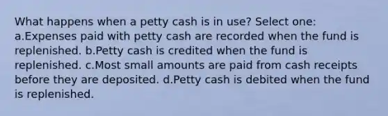 What happens when a petty cash is in use? Select one: a.Expenses paid with petty cash are recorded when the fund is replenished. b.Petty cash is credited when the fund is replenished. c.Most small amounts are paid from cash receipts before they are deposited. d.Petty cash is debited when the fund is replenished.