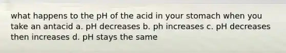 what happens to the pH of the acid in your stomach when you take an antacid a. pH decreases b. ph increases c. pH decreases then increases d. pH stays the same