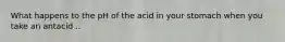 What happens to the pH of the acid in your stomach when you take an antacid ..