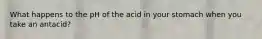 What happens to the pH of the acid in your stomach when you take an antacid?