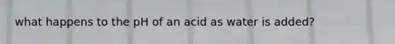 what happens to the pH of an acid as water is added?