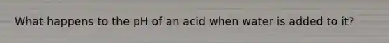 What happens to the pH of an acid when water is added to it?