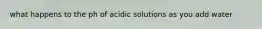 what happens to the ph of acidic solutions as you add water