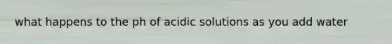 what happens to the ph of acidic solutions as you add water