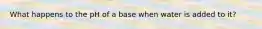 What happens to the pH of a base when water is added to it?