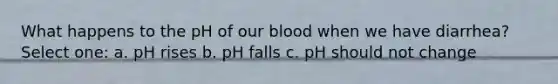 What happens to the pH of our blood when we have diarrhea? Select one: a. pH rises b. pH falls c. pH should not change