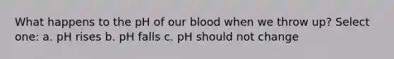 What happens to the pH of our blood when we throw up? Select one: a. pH rises b. pH falls c. pH should not change