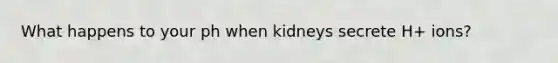 What happens to your ph when kidneys secrete H+ ions?