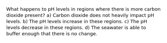 What happens to pH levels in regions where there is more carbon dioxide present? a) Carbon dioxide does not heavily impact pH levels. b) The pH levels increase in these regions. c) The pH levels decrease in these regions. d) The seawater is able to buffer enough that there is no change.