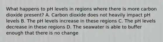 What happens to pH levels in regions where there is more carbon dioxide present? A. Carbon dioxide does not heavily impact pH levels B. The pH levels increase in these regions C. The pH levels decrease in these regions D. The seawater is able to buffer enough that there is no change