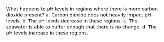 What happens to pH levels in regions where there is more carbon dioxide present? a. Carbon dioxide does not heavily impact pH levels. b. The pH levels decrease in these regions. c. The seawater is able to buffer enough that there is no change. d. The pH levels increase in these regions.