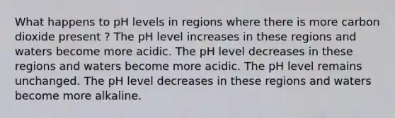 What happens to pH levels in regions where there is more carbon dioxide present ? The pH level increases in these regions and waters become more acidic. The pH level decreases in these regions and waters become more acidic. The pH level remains unchanged. The pH level decreases in these regions and waters become more alkaline.