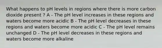 What happens to pH levels in regions where there is more carbon dioxide present ? A - The pH level increases in these regions and waters become more acidic B - The pH level decreases in these regions and waters become more acidic C - The pH level remains unchanged D - The pH level decreases in these regions and waters become more alkaline