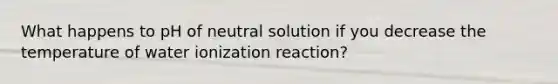 What happens to pH of neutral solution if you decrease the temperature of water ionization reaction?