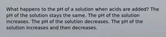 What happens to the pH of a solution when acids are added? The pH of the solution stays the same. The pH of the solution increases. The pH of the solution decreases. The pH of the solution increases and then decreases.