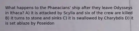 What happens to the Phaeacians' ship after they leave Odysseys in Ithaca? A) it is attacked by Scylla and six of the crew are killed B) it turns to stone and sinks C) it is swallowed by Charybdis D) it is set ablaze by Poseidon