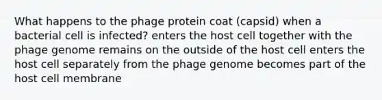 What happens to the phage protein coat (capsid) when a bacterial cell is infected? enters the host cell together with the phage genome remains on the outside of the host cell enters the host cell separately from the phage genome becomes part of the host cell membrane