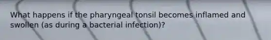 What happens if the pharyngeal tonsil becomes inflamed and swollen (as during a bacterial infection)?