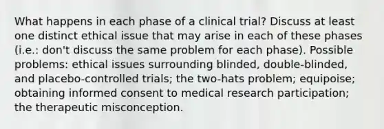 What happens in each phase of a clinical trial? Discuss at least one distinct ethical issue that may arise in each of these phases (i.e.: don't discuss the same problem for each phase). Possible problems: ethical issues surrounding blinded, double-blinded, and placebo-controlled trials; the two-hats problem; equipoise; obtaining informed consent to medical research participation; the therapeutic misconception.