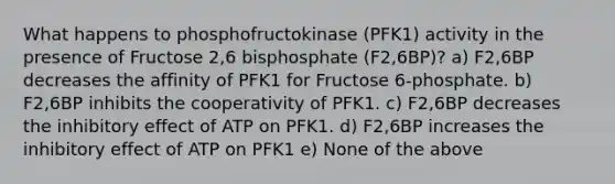 What happens to phosphofructokinase (PFK1) activity in the presence of Fructose 2,6 bisphosphate (F2,6BP)? a) F2,6BP decreases the affinity of PFK1 for Fructose 6-phosphate. b) F2,6BP inhibits the cooperativity of PFK1. c) F2,6BP decreases the inhibitory effect of ATP on PFK1. d) F2,6BP increases the inhibitory effect of ATP on PFK1 e) None of the above