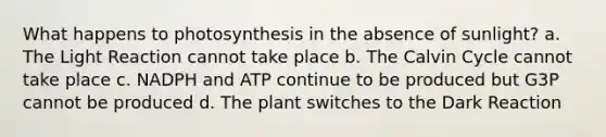 What happens to photosynthesis in the absence of sunlight? a. The Light Reaction cannot take place b. The Calvin Cycle cannot take place c. NADPH and ATP continue to be produced but G3P cannot be produced d. The plant switches to the Dark Reaction