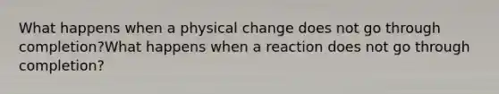 What happens when a physical change does not go through completion?What happens when a reaction does not go through completion?