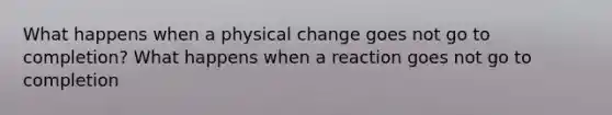 What happens when a physical change goes not go to completion? What happens when a reaction goes not go to completion