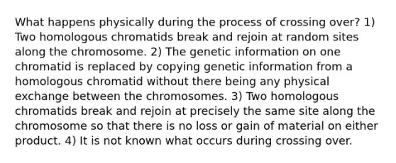 What happens physically during the process of crossing over? 1) Two homologous chromatids break and rejoin at random sites along the chromosome. 2) The genetic information on one chromatid is replaced by copying genetic information from a homologous chromatid without there being any physical exchange between the chromosomes. 3) Two homologous chromatids break and rejoin at precisely the same site along the chromosome so that there is no loss or gain of material on either product. 4) It is not known what occurs during crossing over.