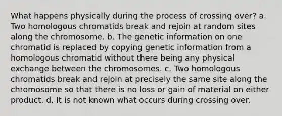 What happens physically during the process of crossing over? a. Two homologous chromatids break and rejoin at random sites along the chromosome. b. The genetic information on one chromatid is replaced by copying genetic information from a homologous chromatid without there being any physical exchange between the chromosomes. c. Two homologous chromatids break and rejoin at precisely the same site along the chromosome so that there is no loss or gain of material on either product. d. It is not known what occurs during crossing over.