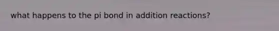 what happens to the pi bond in addition reactions?