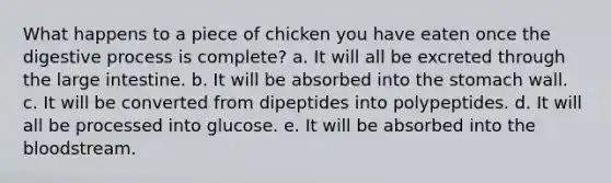 What happens to a piece of chicken you have eaten once the digestive process is complete? a. It will all be excreted through the large intestine. b. It will be absorbed into <a href='https://www.questionai.com/knowledge/kLccSGjkt8-the-stomach' class='anchor-knowledge'>the stomach</a> wall. c. It will be converted from dipeptides into polypeptides. d. It will all be processed into glucose. e. It will be absorbed into <a href='https://www.questionai.com/knowledge/k7oXMfj7lk-the-blood' class='anchor-knowledge'>the blood</a>stream.