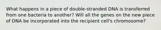 What happens in a piece of double-stranded DNA is transferred from one bacteria to another? Will all the genes on the new piece of DNA be incorporated into the recipient cell's chromosome?