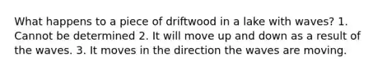 What happens to a piece of driftwood in a lake with waves? 1. Cannot be determined 2. It will move up and down as a result of the waves. 3. It moves in the direction the waves are moving.