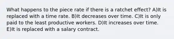 What happens to the piece rate if there is a ratchet effect? A)It is replaced with a time rate. B)It decreases over time. C)It is only paid to the least productive workers. D)It increases over time. E)It is replaced with a salary contract.