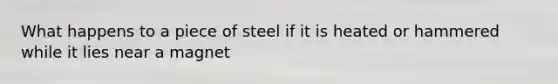 What happens to a piece of steel if it is heated or hammered while it lies near a magnet