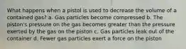 What happens when a pistol is used to decrease the volume of a contained gas? a. Gas particles become compressed b. The piston's pressure on the gas becomes greater than the pressure exerted by the gas on the piston c. Gas particles leak out of the container d. Fewer gas particles exert a force on the piston