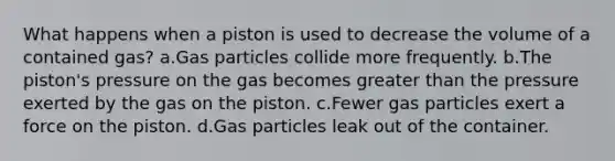 What happens when a piston is used to decrease the volume of a contained gas? a.Gas particles collide more frequently. b.The piston's pressure on the gas becomes greater than the pressure exerted by the gas on the piston. c.Fewer gas particles exert a force on the piston. d.Gas particles leak out of the container.