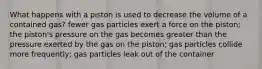 What happens with a piston is used to decrease the volume of a contained gas? fewer gas particles exert a force on the piston; the piston's pressure on the gas becomes greater than the pressure exerted by the gas on the piston; gas particles collide more frequently; gas particles leak out of the container