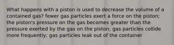 What happens with a piston is used to decrease the volume of a contained gas? fewer gas particles exert a force on the piston; the piston's pressure on the gas becomes greater than the pressure exerted by the gas on the piston; gas particles collide more frequently; gas particles leak out of the container