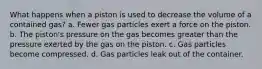 What happens when a piston is used to decrease the volume of a contained gas? a. Fewer gas particles exert a force on the piston. b. The piston's pressure on the gas becomes greater than the pressure exerted by the gas on the piston. c. Gas particles become compressed. d. Gas particles leak out of the container.